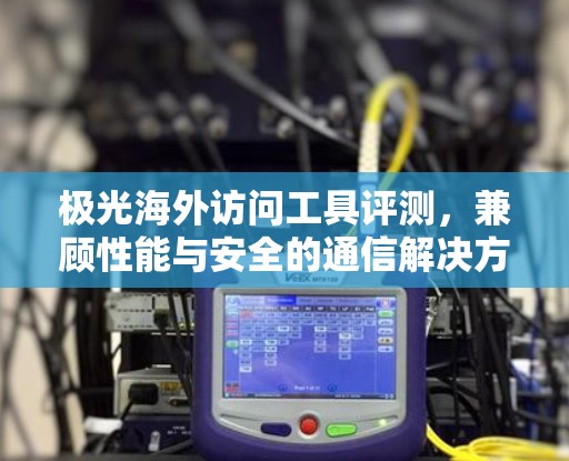 极光海外访问工具评测,兼顾性能与安全的通信解决方案 极光海外访问工具评测,兼顾性能与安全的通信解决方案