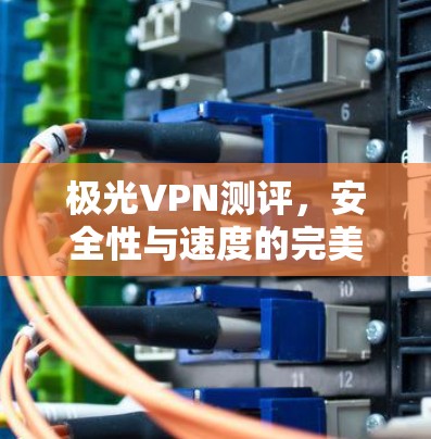 极光VPN测评,安全性与速度的完美结合 极光VPN测评,安全性与速度的完美结合