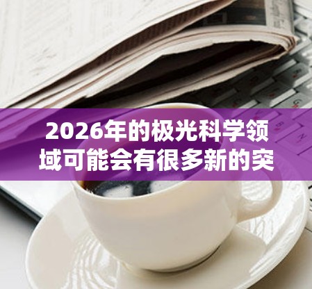 2026年的极光科学领域可能会有很多新的突破和发展,以下是一些推荐的网站和资源,供您参考 2026年的极光科学领域可能会有很多新的突破和发展,以下是一些推荐的网站和资源,供您参考