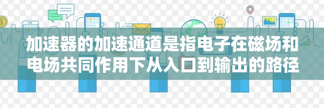 加速器的加速通道是指电子在磁场和电场共同作用下从入口到输出的路径。这个过程涉及到多个物理原理和设计要点,确保电子能够高效且稳定地加速并输出。以下是加速器加速通道的详细解释