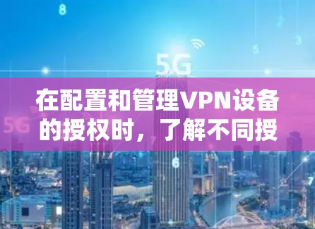 在配置和管理VPN设备的授权时，了解不同授权类型及其配置方法是关键。以下是对各授权类型的详细总结和配置建议