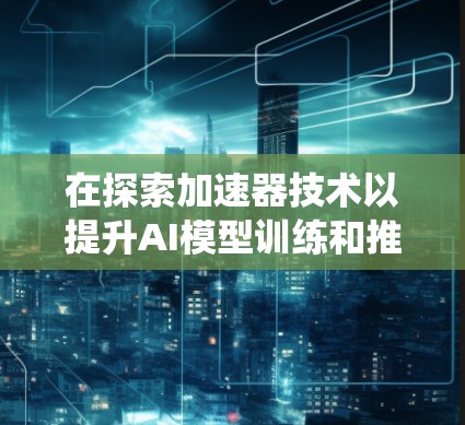 在探索加速器技术以提升AI模型训练和推理效率时,我们可以通过以下步骤系统地分析和应用这些技术 在探索加速器技术以提升AI模型训练和推理效率时,我们可以通过以下步骤系统地分析和应用这些技术