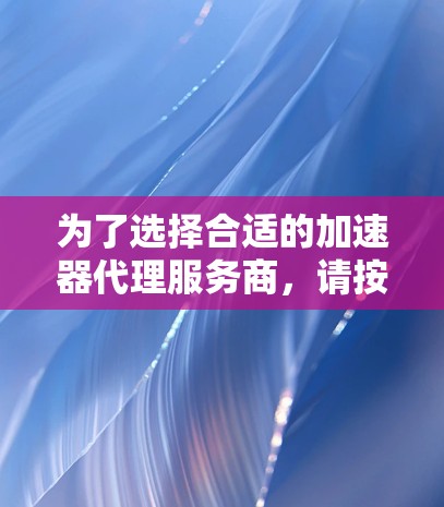 为了选择合适的加速器代理服务商,请按照以下步骤进行 为了选择合适的加速器代理服务商,请按照以下步骤进行