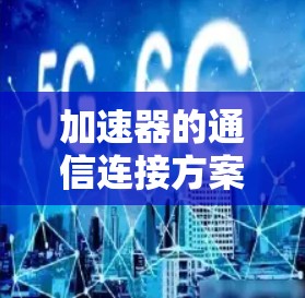 加速器的通信连接方案设计是一个复杂的工程问题,需要综合考虑多个方面。以下是对这一方案的详细分析和总结