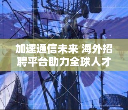 加速通信未来 海外招聘平台助力全球人才