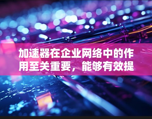 加速器在企业网络中的作用至关重要,能够有效提升数据传输的速度和安全性。以下是加速器在企业网络中的关键作用、常见技术、应用场景及挑战