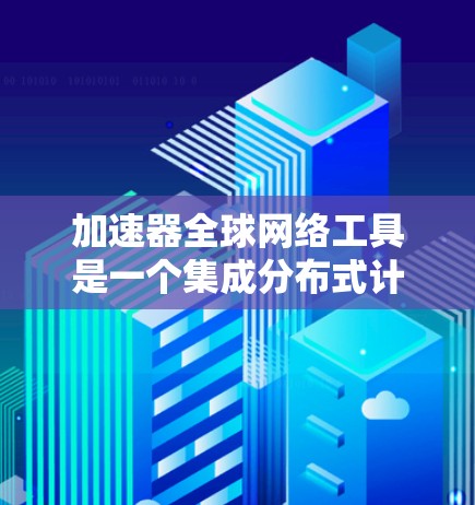 加速器全球网络工具是一个集成分布式计算和全球云资源的平台,旨在加速数据处理和分析。以下是对这一工具的详细分析和总结