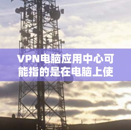 VPN电脑应用中心可能指的是在电脑上使用VPN的相关资源或应用中心。以下是一些关于VPN在电脑上的常见信息和应用