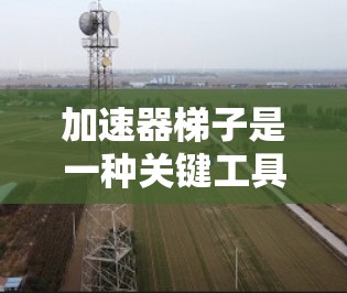 加速器梯子是一种关键工具,在粒子物理和相关领域发挥着重要作用。它通过改变磁场或电场的方向和强度,帮助粒子(如电子、质子等)加速,从而提高它们的能量。以下是加速器梯子的详细介绍