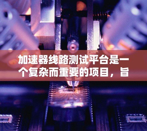 加速器线路测试平台是一个复杂而重要的项目,旨在验证和优化加速器的设计。以下是对该平台的详细分析和总结