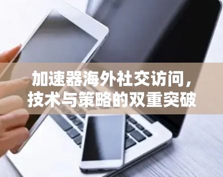 加速器海外社交访问,技术与策略的双重突破
