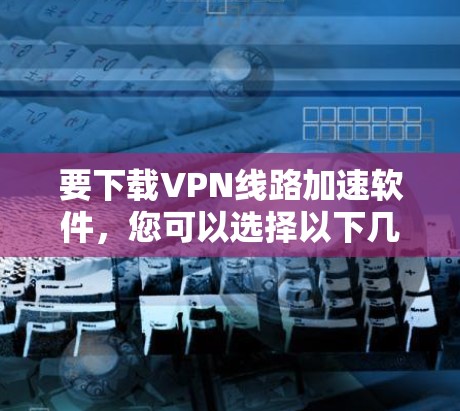 要下载VPN线路加速软件,您可以选择以下几款知名的VPN服务提供商