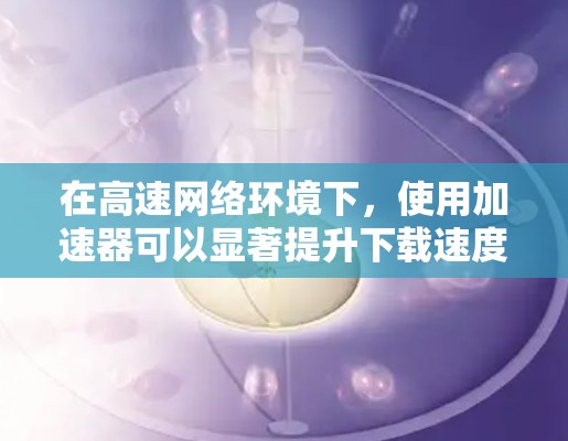 在高速网络环境下,使用加速器可以显著提升下载速度和带宽利用率,降低延迟。以下是加速器在高速网络中的应用价值和实施步骤