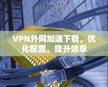 VPN外网加速下载,优化配置,提升效率