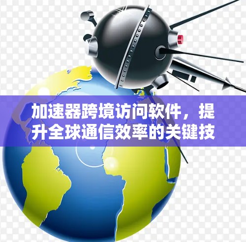 加速器跨境访问软件，提升全球通信效率的关键技术