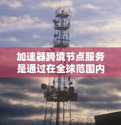 加速器跨境节点服务是通过在全球范围内部署加速器和节点,优化数据传输和处理效率的一种解决方案,支持跨国业务需求。以下是对该服务的详细分析