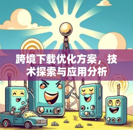 跨境下载优化方案,技术探索与应用分析