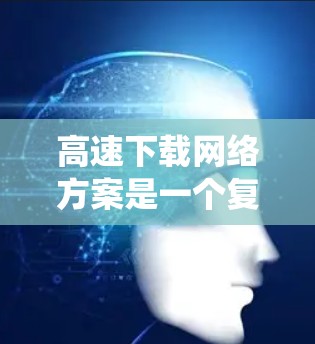 高速下载网络方案是一个复杂的系统工程，涉及多个方面的优化和协调。以下是对该方案的详细分析和总结