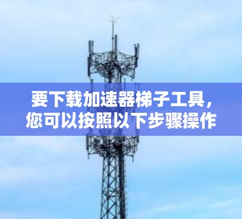 要下载加速器梯子工具，您可以按照以下步骤操作