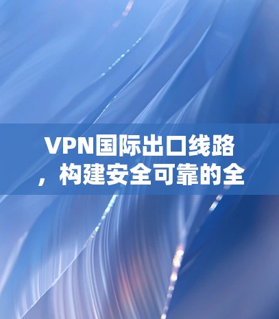 VPN国际出口线路,构建安全可靠的全球通信通道