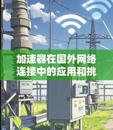 加速器在国外网络连接中的应用和挑战可以通过以下几点详细阐述