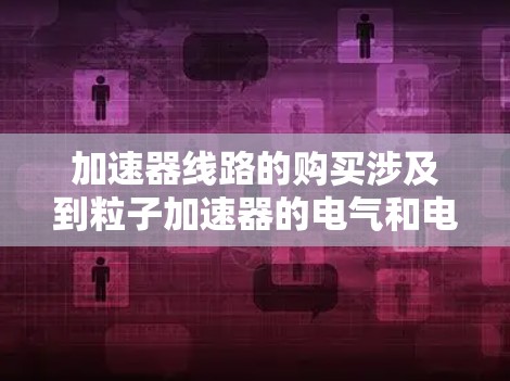 加速器线路的购买涉及到粒子加速器的电气和电子设计,具体取决于你需要哪种类型的加速器。以下是一些可能相关的步骤和考虑因素