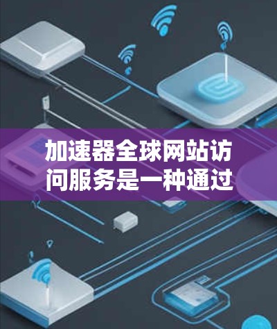 加速器全球网站访问服务是一种通过优化网络传输路径和缓存机制来提高网站访问速度的技术，主要分为内容分发网络（CDN）和网络加速器两种类型。以下是对这些服务的详细分析和总结