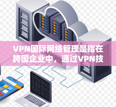 VPN国际网络管理是指在跨国企业中，通过VPN技术有效地管理和运维全球网络。以下是对VPN国际网络管理的详细分析和步骤指南