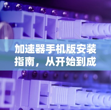 加速器手机版安装指南,从开始到成功 加速器手机版安装指南,从开始到成功