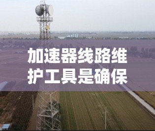 加速器线路维护工具是确保加速器高效运行的关键,选择合适的工具需要综合考虑工具类型、功能、预算等多个因素。以下是对加速器线路维护工具的全面分析和选择指南
