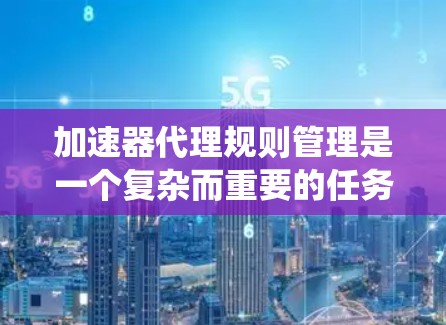 加速器代理规则管理是一个复杂而重要的任务,涉及多个方面和考虑因素。以下是对加速器代理规则管理的系统化总结
