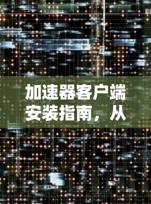 加速器客户端安装指南,从下载到部署的全步骤